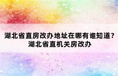 湖北省直房改办地址在哪有谁知道？ 湖北省直机关房改办